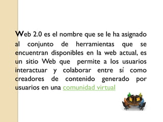 web 2.0 es el nombre que se le ha asignado
al conjunto de herramientas que se
encuentran disponibles en la web actual, es
un sitio Web que permite a los usuarios
interactuar y colaborar entre sí como
creadores de contenido generado por
usuarios en una comunidad virtual
 