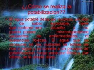 ¿¿Cómo se realiza la potabilizacion?? El agua potable debe ser incolora, sin olor y de sabor agradable. Tiene que contener aire disuelto y no puede  poseer microorganismos causantes de emfermedades ni sustancias tóxicas. El agua que se consume en las ciudades se extrae de ríos o lagos y se somete a un proceso de potabilizacion, luego pasa por filtros y, por último, se le añade cloro.     