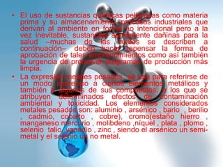 El uso de sustancias químicas peligrosas como materia prima y su almacenamiento, procesos industriales que derivan al ambiente en forma no intencional pero a la vez inevitable, sustancias sumamente dañinas para la salud –muchas de las cuales se describen a continuación–  deben hacer repensar la forma de aprobación de tales emprendimientos como así también la urgencia de promover programas de producción más limpia.   La expresión metales pesados  se usa para referirse de un modo impreciso a ciertos elementos metálicos y también a algunos de sus compuestos, a los que se atribuyen determinados efectos de contaminación ambiental y toxicidad. Los elementos considerados metales pesados son: aluminio , arsénico , bario  , berilio , cadmio, cobalto , cobre), cromo(estaño hierro , manganeso mercurio , molibdeno ,níquel , plata , plomo , selenio  talio, vanadio , zinc , siendo el arsénico un semi-metal y el selenio un no metal. 