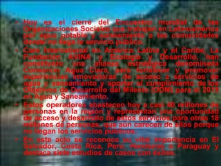 Hoy es el cierre del Encuentro mundial de las Organizaciones Sociales que trabajan en Latinoamérica por agua potable y saneamiento a las comunidades donde no llega le servicio público. Care International en América Latina y el Caribe, La Fundación AVINA y Ecología y Desarrollo, han constituido una alianza estratégica denominada Consorcio Agua Clara, para fortalecer y promover experiencias innovadoras  de acceso a servicios de agua y saneamiento y aportar al cumplimiento de los Objetivos de Desarrollo del Milenio (ODM) para el 2015 en Agua y Saneamiento. Estos operadores abastecen hoy a casi 40 millones de personas en la región y representan una oportunidad de acceso y desarrollo de estos servicios para otras 18 millones de personas, que aún carecen de ellos porque no llegan los servicios públicos. En este acto se reconoce su vital importancia en El Salvador, Costa Rica, Perú, Honduras o Paraguay y destaca siete estudios de casos con éxitos. 