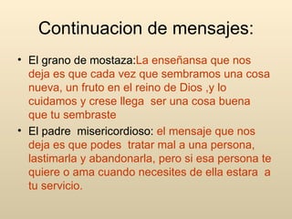 Continuacion de mensajes: El grano de mostaza: La enseñansa que nos deja es que cada vez que sembramos una cosa nueva, un fruto en el reino de Dios ,y lo cuidamos y crese llega  ser una cosa buena  que tu sembraste El padre  misericordioso:  el mensaje que nos deja es que podes  tratar mal a una persona, lastimarla y abandonarla, pero si esa persona te quiere o ama cuando necesites de ella estara  a tu servicio. 