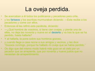Se acercaban a él todos los publicanos y pecadores para oírle, y los  fariseos  y los escribas murmuraban diciendo: —Este recibe a los pecadores y come con ellos. Entonces él les refirió esta parábola, diciendo: — ¿Qué hombre de vosotros, si tiene cien ovejas, y pierde una de ellas, no deja las noventa y nueve en el  desierto  y va tras la que se ha perdido, hasta hallarla? Y al hallarla, la pone sobre sus hombros gozoso, y cuando llega a casa reúne a sus amigos y vecinos, y les dice: “Gozaos conmigo, porque he hallado mi oveja que se había perdido.” Os digo que del mismo modo habrá más gozo en el cielo por un pecador que se arrepiente, que por noventa y nueve justos que no necesitan de arrepentimiento. La oveja perdida. 