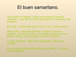 Se levantó un legista, y dijo para ponerle a prueba: «Maestro, ¿que he de hacer para tener en herencia vida eterna?»  Él le dijo: «¿Qué está escrito en la Ley? ¿Cómo lees?»  Respondió: «Amarás al Señor tu Dios con todo tu corazón, con toda tu alma, con todas tus fuerzas y con toda tu mente; y a tu prójimo como a ti mismo».  Le Dijo entonces: «Bien has respondido. Haz eso y vivirás».  Pero él, queriendo justificarse, dijo a Jesús: «Y ¿quién es mi prójimo?»  El buen samaritano. 