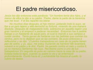         Jesús les dijo entonces esta parábola: “Un hombre tenía dos hijos, y el menor de ellos le dijo a su padre: ‘Padre, dame la parte de la herencia que me toca’. Y él les repartió los biene               No muchos días después, el hijo menor, juntando todo lo suyo, se fue a un país lejano y allá derrochó su fortuna, viviendo de una manera disoluta. Después de malgastarlo todo, sobrevino en aquella región una gran hambre y él empezó a padecer necesidad.  Entonces fue a pedirle trabajo a un habitante de aquel país, el cual lo mandó a sus campos a cuidar cerdos.  Tenía ganas de hartarse con las bellotas que comían los cerdos, pero no lo dejaban que se las comiera. Se puso entonces a reflexionar y se dijo: ‘¡Cuántos trabajadores en casa de mi padre tienen pan de sobra, y yo, aquí, me estoy muriendo de hambre! Me levantaré, volveré a mi padre y le diré: Padre, he pecado contra el cielo y contra ti; ya no merezco llamarme hijo tuyo. Recíbeme como a uno de tus trabajadores’.En seguida se puso en camino hacia la casa de su padre. Estaba todavía lejos, cuando su padre lo vio y se enterneció profundamente. Corrió hacia él, y echándole los brazos al cuello, lo cubrió de besos.  El padre misericordioso. 