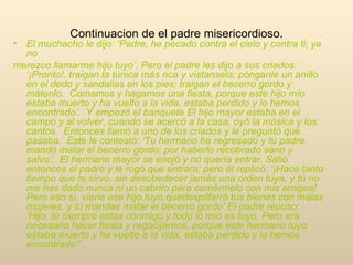 Continuacion de el padre misericordioso. El muchacho le dijo: ‘Padre, he pecado contra el cielo y contra ti; ya no merezco llamarme hijo tuyo’. Pero el padre les dijo a sus criados: ‘¡Pronto!, traigan la túnica más rica y vístansela; pónganle un anillo en el dedo y sandalias en los pies; traigan el becerro gordo y mátenlo.  Comamos y hagamos una fiesta, porque este hijo mío estaba muerto y ha vuelto a la vida, estaba perdido y lo hemos encontrado’.  Y empezó el banquete El hijo mayor estaba en el campo y al volver, cuando se acercó a la casa, oyó la música y los cantos.  Entonces llamó a uno de los criados y le preguntó qué pasaba.  Este le contestó: ‘Tu hermano ha regresado y tu padre mandó matar el becerro gordo, por haberlo recobrado sano y salvo’.  El hermano mayor se enojó y no quería entrar. Salió entonces el padre y le rogó que entrara; pero él replicó: ‘¡Hace tanto tiempo que te sirvo, sin desobedecer jamás una orden tuya, y tú no me has dado nunca ni un cabrito para comérmelo con mis amigos!  Pero eso sí, viene ese hijo tuyo,quedespilfarró tus bienes con malas mujeres, y tú mandas matar el becerro gordo’.El padre repuso: ‘Hijo, tú siempre estás conmigo y todo lo mío es tuyo. Pero era necesario hacer fiesta y regocijarnos, porque este hermano tuyo estaba muerto y ha vuelto a la vida, estaba perdido y lo hemos encontrado’” .  