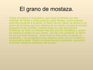 Cielos se parece a la levadura; una mujer la amasa con tres medidas de harina y basta para En aquel tiempo, Jesús propuso esta otra parábola a la gente: El Reino de los Cielos se parece a un grano de mostaza que uno siembra en su huerta; aunque es la más pequeña de las semillas, cuando crece es más alta que las hortalizas; se hace un arbusto más alto que las hortalizas y vienen los pájaros a anidar en sus ramas. Les dijo otra parábola: El Reino de los que todo fermente. Jesús expuso todo esto a la gente en parábolas, y sin parábolas no les exponía nada. Así se cumplió el oráculo del profeta: “Abriré mi boca diciendo parábolas; anunciaré lo secreto desde la fundación del mundo.” El grano de mostaza. 