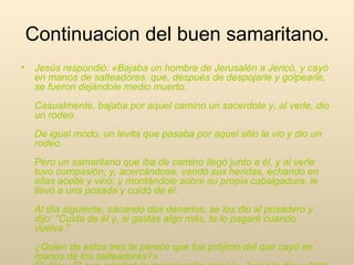 Continuacion del buen samaritano. Jesús respondió: «Bajaba un hombre de Jerusalén a Jericó, y cayó en manos de salteadores, que, después de despojarle y golpearle, se fueron dejándole medio muerto.  Casualmente, bajaba por aquel camino un sacerdote y, al verle, dio un rodeo.  De igual modo, un levita que pasaba por aquel sitio le vio y dio un rodeo.  Pero un samaritano que iba de camino llegó junto a él, y al verle tuvo compasión; y, acercándose, vendó sus heridas, echando en ellas aceite y vino; y montándole sobre su propia cabalgadura, le llevó a una posada y cuidó de él.  Al día siguiente, sacando dos denarios, se los dio al posadero y dijo: "Cuida de él y, si gastas algo más, te lo pagaré cuando vuelva."  ¿Quién de estos tres te parece que fue prójimo del que cayó en manos de los salteadores?»  Él dijo: «El que practicó la misericordia con él». Jesús le dijo: «Vete y haz tú lo mismo».  