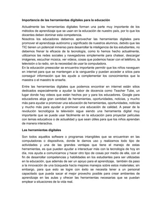 Importancia de las herramientas digitales para la educación
Actualmente las herramientas digitales forman una parte muy importante de los
métodos de aprendizaje que se usan en la educación de nuestro país, por lo que los
docentes deben dominar esta competencia.
Nosotros los educadores debemos aprovechar las herramientas digitales para
promover el aprendizaje autónomo y significado de nuestros alumnos, debido que las
TIC tienen un potencial inmenso para desarrollar la inteligencia de los estudiantes, no
debemos frenar la eficacia de la tecnología, como lo hemos hecho actualmente,
utilizamos las redes sociales y navegadores simplemente para chatear, descargar
imágenes, escuchar música, ver videos, cosas que podemos hacer con el teléfono, la
televisión o la radio, sin la necesidad de usar la computadora.
En la educación preescolar se encuentra importante permitir que los niños naveguen
en internet para que se mantengan a la vanguardia y puedan acceder a sitios para
conseguir información que les ayude a complementar los conocimientos que la
maestra o el maestro le enseñe.
Entre las herramientas digitales que podemos encontrar en internet están sitios
dedicados especialmente a ayudar la labor de docencia como Teacher Tube, un
lugar donde hay videos que están hechos por y para los educadores. Google para
educadores aloja gran cantidad de herramientas, oportunidades, noticias, y mucho
más para ayudar a promover una educación de herramientas, oportunidades, noticias
y mucho más para ayudar a promover una educación de calidad. A pesar de la
revolución tecnológica la televisión sigue siendo una herramienta digital muy
importante que se puede usar fácilmente en la educación para proyectar películas
con temas educativos o de actualidad y que sean útiles para que los niños aprendan
de manera interactiva.
Las herramientas digitales
Son todos aquellos software o programas intangibles que se encuentran en las
computadoras o dispositivos, donde le damos uso y realizamos todo tipo de
actividades y una de las grandes ventajas que tiene el manejo de estas
herramientas, es que pueden ayudar a interactuar más con la tecnología de hoy en
día, nos ayuda a comunicarnos y hacer otro tipo de cosas por medio de ella, con el
fin de desarrollar competencias y habilidades en los estudiantes para ser utilizadas
en la educación, que además de ser un apoyo para el aprendizaje, también da paso
a la innovación de una búsqueda hacía mejores manejos sobre estos materiales; sin
embargo, para que esto se logre con éxito se necesita tener a un personal
capacitado que pueda sacar el mejor provecho posible para crear ambientes de
aprendizaje en las aulas y ofrecer las herramientas necesarias que se puedan
emplear a situaciones de la vida real.
 