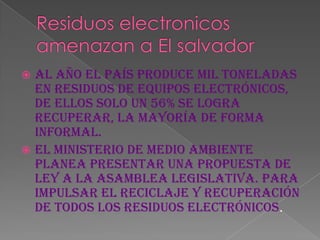  Al año el país produce mil toneladas
  en residuos de equipos electrónicos,
  de ellos solo un 56% se logra
  recuperar, la mayoría de forma
  informal.
 El Ministerio de Medio Ambiente
  planea presentar una propuesta de
  ley a la Asamblea Legislativa. para
  impulsar el reciclaje y recuperación
  de todos los residuos electrónicos.
 