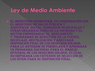    El Ministerio promoverá, en coordinación con
    el Ministerio de Salud Pública y
    Asistencia Social, Gobiernos Municipales y
    otras organizaciones de la sociedad y el
    sector empresarial el reglamento
    y programas de reducción en la fuente,
    reciclaje, reutilización y adecuada
    disposición final de los desechos sólidos.
    Para lo anterior se formulará y aprobará
    un programa nacional para el manejo
    Integral de los desechos sólidos, el cual
    incorporará los criterios de selección de
    los sitios para su disposición final.

 