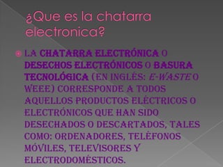  Lachatarra electrónica o
 desechos electrónicos o basura
 tecnológica (en inglés: e-waste o
 WEEE) corresponde a todos
 aquellos productos eléctricos o
 electrónicos que han sido
 desechados o descartados, tales
 como: ordenadores, teléfonos
 móviles, televisores y
 electrodomésticos.
 
