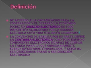  De acuerdo a la Organización para la
  Cooperación y el Desarrollo Económico
  (OCDE) un desecho electrónico es todo
  dispositivo alimentado por la energía
  eléctrica cuya vida útil haya culminado.2
 La convención de Basilea por su parte define
  la chatarra electrónica como todo equipo o
  componente electrónico incapaz de cumplir
  la tarea para la que originariamente
  fueron inventados y producidos. Y estos al
  ser desechados pasan a ser desechos
  electronico
 