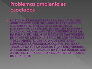    Existen diversos daños para la salud y el medio
    ambiente generado por varios de los elementos
    contaminantes presentes en los desechos
    electrónicos, en especial el mercurio, el plomo y
    el cadmio. Colocar este tipo de residuos en la
    basura, o dejarlos en manos de cartoneros,
    es poner en riesgo la salud de las personas
    y del ambiente, debido a que contienen
    componentes peligrosos como el plomo en
    tubos de rayos catódicos y las soldaduras,
    arsénicoen los tubos de rayos catódicos más
    antiguos, trióxido de antimonio retardantes
    de fuego etc.
 