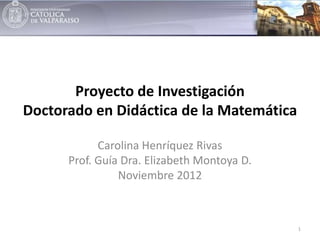 Proyecto de Investigación
Doctorado en Didáctica de la Matemática

            Carolina Henríquez Rivas
      Prof. Guía Dra. Elizabeth Montoya D.
                Noviembre 2012



                                             1
 