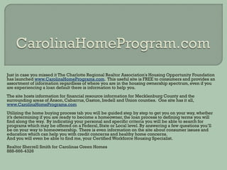 Just in case you missed it The Charlotte Regional Realtor Association's Housing Opportunity Foundation
has launched www.CarolinaHomePrograms.com. This useful site is FREE to consumers and provides an
assortment of information regardless of where you are in the housing ownership spectrum, even if you
are experiencing a loan default there is information to help you.
The site hosts information for financial resource information for Mecklenburg County and the
surrounding areas of Anson, Cabarrus, Gaston, Iredell and Union counties. One site has it all,
www.CarolinaHomePrograms.com
Utilizing the home buying process tab you will be guided step by step to get you on your way, whether
it’s determining if you are ready to become a homeowner, the loan process to defining terms you will
find along the way. By indicating your personal and specific criteria you will be able to search for
programs which may be offered on a Federal, State or Local level. By answering a few questions you’ll
be on your way to homeownership. There is even information on the site about consumer issues and
education which can help you with credit concerns and healthy home concerns.
And you will even be able to find me, your Certified Workforce Housing Specialist.
Realtor Sherrell Smith for Carolinas Green Homes
888-666-4326
 