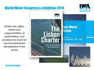 Co-organized with ERSAR
200 participants
56 countries
100+ officials
water, energy, public health and
environment authorities
Outputs informed the drafting of
The Lisbon Charter
Outline the rights,
duties and
responsibilities of
stakeholders, and
provides the basis for
sound institutional
development in the
sector
1st International Water
Regulators’ Forum
Lisbon Congress Centre, 22 – 23
September 2014
World Water Congress & Exhibition 2014
 