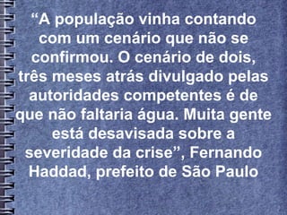 “A população vinha contando
com um cenário que não se
confirmou. O cenário de dois,
três meses atrás divulgado pelas
autoridades competentes é de
que não faltaria água. Muita gente
está desavisada sobre a
severidade da crise”, Fernando
Haddad, prefeito de São Paulo
 
