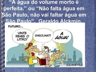 “A água do volume morto é
perfeita.” ou “Não falta água em
São Paulo, não vai faltar água em
São Paulo”, Geraldo Alckmin.
 