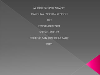 MI COLEGIO POR SIEMPRE

CAROLINA ESCOBAR RENDON

            10C

      EMPRENDIMIENTO

      SERGIO JIMENEZ

COLEGIO SAN JOSE DE LA SALLE

           2012.
 