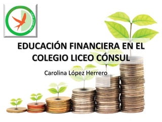 EDUCACIÓN FINANCIERA EN ELEDUCACIÓN FINANCIERA EN EL
COLEGIO LICEO CÓNSULCOLEGIO LICEO CÓNSUL
Carolina López HerreroCarolina López Herrero
 