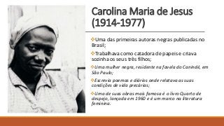 Carolina Maria de Jesus
(1914-1977)
Uma das primeiras autoras negras publicadas no
Brasil;
Trabalhava como catadora de papeis e criava
sozinha os seus três filhos;
Uma mulher negra, residente na favela do Canindé, em
São Paulo;
Escrevia poemas e diários onde relatava as suas
condições de vida precárias;
Uma de suas obras mais famosa é o livro Quarto de
despejo, lançada em 1960 e é um marco na literatura
feminina.
 