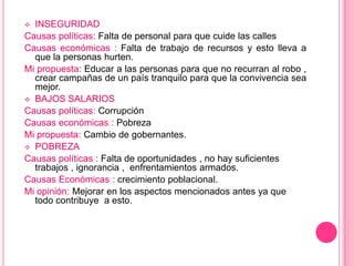  INSEGURIDAD
Causas políticas: Falta de personal para que cuide las calles
Causas económicas : Falta de trabajo de recursos y esto lleva a
  que la personas hurten.
Mi propuesta: Educar a las personas para que no recurran al robo ,
  crear campañas de un país tranquilo para que la convivencia sea
  mejor.
 BAJOS SALARIOS
Causas políticas: Corrupción
Causas económicas : Pobreza
Mi propuesta: Cambio de gobernantes.
 POBREZA
Causas políticas : Falta de oportunidades , no hay suficientes
  trabajos , ignorancia , enfrentamientos armados.
Causas Económicas : crecimiento poblacional.
Mi opinión: Mejorar en los aspectos mencionados antes ya que
  todo contribuye a esto.
 
