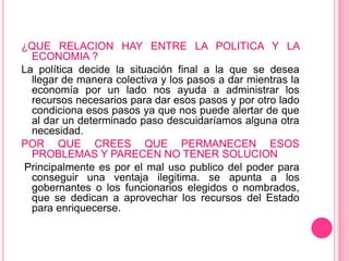 ¿QUE RELACION HAY ENTRE LA POLITICA Y LA
  ECONOMIA ?
La política decide la situación final a la que se desea
  llegar de manera colectiva y los pasos a dar mientras la
  economía por un lado nos ayuda a administrar los
  recursos necesarios para dar esos pasos y por otro lado
  condiciona esos pasos ya que nos puede alertar de que
  al dar un determinado paso descuidaríamos alguna otra
  necesidad.
POR QUE CREES QUE PERMANECEN ESOS
  PROBLEMAS Y PARECEN NO TENER SOLUCION
 Principalmente es por el mal uso publico del poder para
  conseguir una ventaja ilegitima. se apunta a los
  gobernantes o los funcionarios elegidos o nombrados,
  que se dedican a aprovechar los recursos del Estado
  para enriquecerse.
 