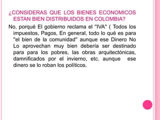 ¿CONSIDERAS QUE LOS BIENES ECONOMICOS
 ESTAN BIEN DISTRIBUIDOS EN COLOMBIA?
No, porqué El gobierno reclama el ''IVA'' ( Todos los
 impuestos, Pagos, En general, todo lo qué es para
 ''el bien de la comunidad'' aunque ese Dinero No
 Lo aprovechan muy bien debería ser destinado
 para para los pobres, las obras arquitectónicas,
 damnificados por el invierno, etc. aunque ese
 dinero se lo roban los políticos.
 