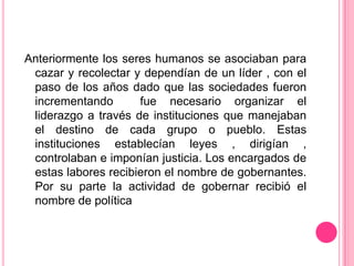 Anteriormente los seres humanos se asociaban para
 cazar y recolectar y dependían de un líder , con el
 paso de los años dado que las sociedades fueron
 incrementando       fue necesario organizar el
 liderazgo a través de instituciones que manejaban
 el destino de cada grupo o pueblo. Estas
 instituciones establecían leyes , dirigían ,
 controlaban e imponían justicia. Los encargados de
 estas labores recibieron el nombre de gobernantes.
 Por su parte la actividad de gobernar recibió el
 nombre de política
 