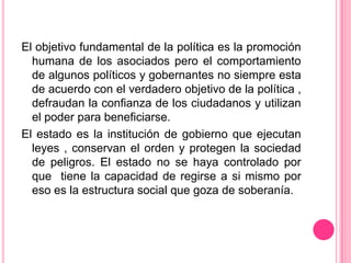 El objetivo fundamental de la política es la promoción
  humana de los asociados pero el comportamiento
  de algunos políticos y gobernantes no siempre esta
  de acuerdo con el verdadero objetivo de la política ,
  defraudan la confianza de los ciudadanos y utilizan
  el poder para beneficiarse.
El estado es la institución de gobierno que ejecutan
  leyes , conservan el orden y protegen la sociedad
  de peligros. El estado no se haya controlado por
  que tiene la capacidad de regirse a si mismo por
  eso es la estructura social que goza de soberanía.
 