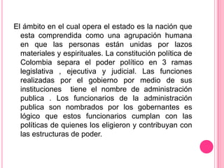 El ámbito en el cual opera el estado es la nación que
  esta comprendida como una agrupación humana
  en que las personas están unidas por lazos
  materiales y espirituales. La constitución política de
  Colombia separa el poder político en 3 ramas
  legislativa , ejecutiva y judicial. Las funciones
  realizadas por el gobierno por medio de sus
  instituciones tiene el nombre de administración
  publica . Los funcionarios de la administración
  publica son nombrados por los gobernantes es
  lógico que estos funcionarios cumplan con las
  políticas de quienes los eligieron y contribuyan con
  las estructuras de poder.
 