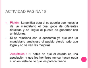 ACTIVIDAD PAGINA 16

1.   Platón : La política para el es aquella que necesita
     de un mandatario el cual goce de diferentes
     riquezas y no llegue al puesto de gobernar con
     ambiciones.
•    Si se relaciona con la economía ya que con un
     mandatario ambicioso el pueblo pierde todo que
     logra y no se ven las mejorías

     Aristóteles : El habla de que el estado es una
     asociación y que los hombres nunca hacen nada
     si no en vista de lo que les parece bueno
 