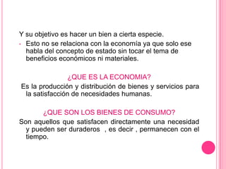 Y su objetivo es hacer un bien a cierta especie.
• Esto no se relaciona con la economía ya que solo ese
  habla del concepto de estado sin tocar el tema de
  beneficios económicos ni materiales.

                ¿QUE ES LA ECONOMIA?
Es la producción y distribución de bienes y servicios para
 la satisfacción de necesidades humanas.

       ¿QUE SON LOS BIENES DE CONSUMO?
Son aquellos que satisfacen directamente una necesidad
  y pueden ser duraderos , es decir , permanecen con el
  tiempo.
 