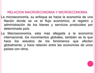 RELACION MACROECONOMIA Y MICROECONOMIA
La microeconomía, su enfoque es hacia la economía de una
  Nación donde se ve el flujo económico, el registro y
  administración de los bienes y servicios producidos por
  determinado país.
La Macroeconomía, esta mas allegada a la economía
  internacional, los movimientos globales, también es la que
  hace los estudios de los fenómenos que afecten
  globalmente, y hace relación entre las economías de unos
  países con otros.
 