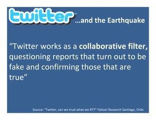 …andtheEarthquake


“Twitterworksasacollaborativefilter,
questioningreportsthatturnouttobe
fakeandconfirmingthosethatare
true”


       Source:“Twitter,canwetrustwhatweRT?” Yahoo!ResearchSantiago,Chile
 