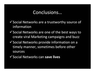 Conclusions…
SocialNetworksareatrustworthysourceof
 information
SocialNetworksareoneofthebestwaysto
 createviralMarketingcampaignsandbuzz
SocialNetworksprovideinformationona
 timelymanner,sometimesbeforeother
 sources
SocialNetworkscansavelives
 