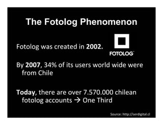 The Fotolog Phenomenon

Fotologwascreatedin2002.

By2007,34%ofitsusersworldwidewere
 from Chile

Today,thereareover7.570.000chilean
 fotologaccounts OneThird
                                Source:http://serdigital.cl
 