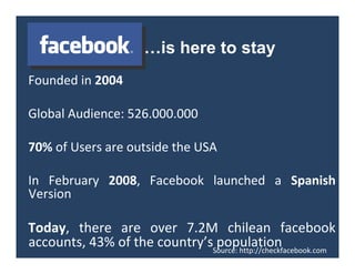 …is here to stay
Foundedin2004

GlobalAudience:526.000.000

70%ofUsersareoutsidetheUSA

In February 2008, Facebook launched a Spanish
Version

Today, there are over 7.2M chilean facebook
accounts,43%ofthecountry’spopulation
                              Source:http://checkfacebook.com
 