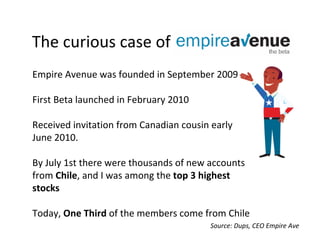 Thecuriouscaseof
EmpireAvenuewasfoundedinSeptember2009

FirstBetalaunchedinFebruary2010

ReceivedinvitationfromCanadiancousinearly
June2010.

ByJuly1sttherewerethousandsof newaccounts
fromChile,andIwasamongthetop3highest
stocks

Today, OneThirdofthememberscomefromChile
                                         Source:Dups,CEOEmpireAve
 