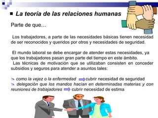 La teoría de las relaciones humanas Parte de que… Los trabajadores, a parte de las necesidades básicas tienen necesidad de ser reconocidos y queridos por otros y necesidades de seguridad. El mundo laboral se debe encargar de atender estas necesidades, ya  que los trabajadores pasan gran parte del tiempo en este ámbito. Las técnicas de motivación que se utilizaban consisten en conceder subsidios y seguros para atender a asuntos tales: como la vejez o la enfermedad   cubrir necesidad de seguridad delegación que los mandos hacían en determinadas materias y con reuniones de trabajadores   cubrir necesidad de estima 