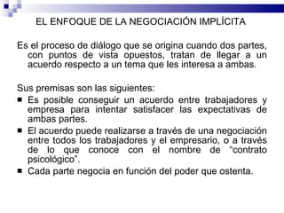 EL ENFOQUE DE LA NEGOCIACIÓN IMPLÍCITA  Es el proceso de diálogo que se origina cuando dos partes, con puntos de vista opuestos, tratan de llegar a un acuerdo respecto a un tema que les interesa a ambas. Sus premisas son las siguientes:  Es posible conseguir un acuerdo entre trabajadores y empresa para intentar satisfacer las expectativas de ambas partes.  El acuerdo puede realizarse a través de una negociación entre todos los trabajadores y el empresario, o a través de lo que conoce con el nombre de “contrato psicológico”. Cada parte negocia en función del poder que ostenta.  