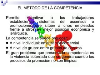 EL MÉTODO DE LA COMPETENCIA Permite incentivar a los trabajadores estableciendo sistemas de ascensos o promociones que sitúen a unos empleados frente a otros en mejor posición económica y jerárquica.  La competencia se puede provocar:  A nivel individual: en el sector comercial A nivel de grupo: entre grupos de obreros  El gran problema que presenta la competencia es la violencia soterrada que se genera cuando los procesos de promoción no son limpios.  