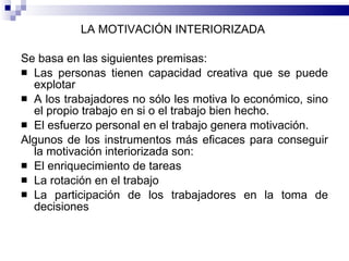LA MOTIVACIÓN INTERIORIZADA  Se basa en las siguientes premisas:  Las personas tienen capacidad creativa que se puede explotar A los trabajadores no sólo les motiva lo económico, sino el propio trabajo en si o el trabajo bien hecho. El esfuerzo personal en el trabajo genera motivación.  Algunos de los instrumentos más eficaces para conseguir la motivación interiorizada son:  El enriquecimiento de tareas  La rotación en el trabajo  La participación de los trabajadores en la toma de decisiones  