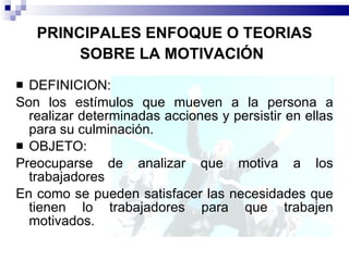 PRINCIPALES ENFOQUE O TEORIAS SOBRE LA MOTIVACIÓN   DEFINICION: Son los estímulos que mueven a la persona a realizar determinadas acciones y persistir en ellas para su culminación. OBJETO:  Preocuparse de analizar que motiva a los trabajadores En como se pueden satisfacer las necesidades que tienen lo trabajadores para que trabajen motivados. 