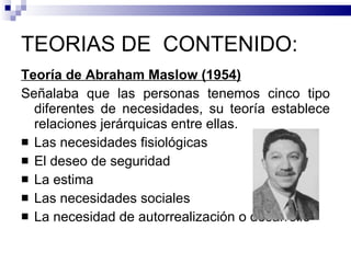 TEORIAS DE  CONTENIDO:  Teoría de Abraham Maslow (1954) Señalaba que las personas tenemos cinco tipo diferentes de necesidades, su teoría establece relaciones jerárquicas entre ellas. Las necesidades fisiológicas El deseo de seguridad  La estima  Las necesidades sociales  La necesidad de autorrealización o desarrollo  