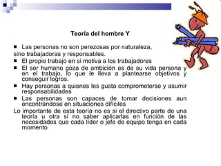 Teoría del hombre Y Las personas no son perezosas por naturaleza,  sino trabajadoras y responsables. El propio trabajo en si motiva a los trabajadores  El ser humano goza de ambición es de su vida persona y en el trabajo, lo que le lleva a plantearse objetivos y conseguir logros.  Hay personas a quienes les gusta comprometerse y asumir responsabilidades Las personas son capaces de tomar decisiones aun encontrándose en situaciones difíciles  Lo importante de esta teoría no es si el directivo parte de una teoría u otra si no saber aplicarlas en función de las necesidades que cada líder o jefe de equipo tenga en cada momento  