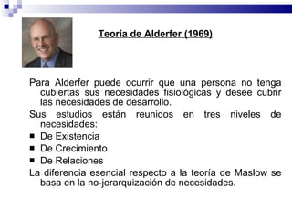 Teoría de Alderfer (1969) Para Alderfer puede ocurrir que una persona no tenga cubiertas sus necesidades fisiológicas y desee cubrir las necesidades de desarrollo. Sus estudios están reunidos en tres niveles de necesidades:  De Existencia  De Crecimiento  De Relaciones La diferencia esencial respecto a la teoría de Maslow se basa en la no-jerarquización de necesidades. 