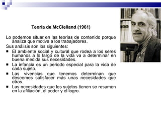 Teoría de McClelland (1961) Lo podemos situar en las teorías de contenido porque analiza que motiva a los trabajadores. Sus análisis son los siguientes:  El ambiente social y cultural que rodea a los seres humanos a lo largo de la vida va a determinar en buena medida sus necesidades. La infancia es un periodo especial para la vida de cada sujeto. Las vivencias que tenemos determinan que deseemos satisfacer más unas necesidades que otras. Las necesidades que los sujetos tienen se resumen en la afiliación, el poder y el logro. 