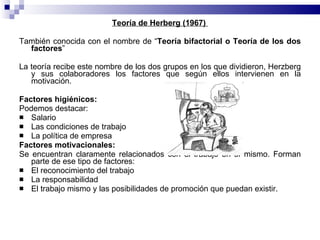 Teoría de Herberg (1967)  También conocida con el nombre de “ Teoría bifactorial o Teoría de los dos factores ” La teoría recibe este nombre de los dos grupos en los que dividieron, Herzberg y sus colaboradores los factores que según ellos intervienen en la motivación. Factores higiénicos:  Podemos destacar: Salario Las condiciones de trabajo La política de empresa Factores motivacionales:  Se encuentran claramente relacionados con el trabajo en sí mismo. Forman parte de ese tipo de factores: El reconocimiento del trabajo La responsabilidad  El trabajo mismo y las posibilidades de promoción que puedan existir. 