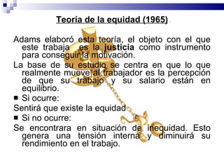 Teoría de la equidad (1965) Adams elaboró esta teoría, el objeto con el que este trabaja  es la  justicia  como instrumento para conseguir la motivación. La base de su estudio se centra en que lo que realmente mueve al trabajador es la percepción de que su trabajo y su salario están en equilibrio.  Si ocurre:  Sentirá que existe la equidad  Si no ocurre:  Se encontrara en situación de inequidad. Esto genera una tensión interna y diminuirá su rendimiento en el trabajo. 